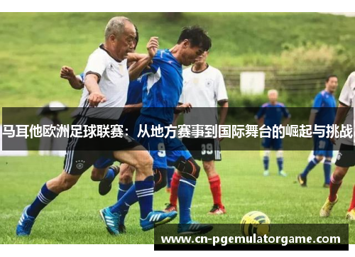 马耳他欧洲足球联赛：从地方赛事到国际舞台的崛起与挑战