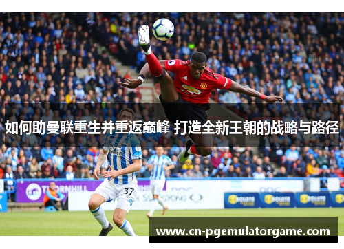 如何助曼联重生并重返巅峰 打造全新王朝的战略与路径