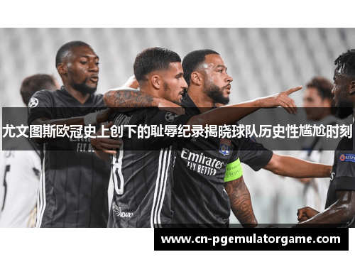 尤文图斯欧冠史上创下的耻辱纪录揭晓球队历史性尴尬时刻