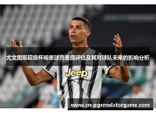 尤文图斯超级杯明星球员表现评估及其对球队未来的影响分析