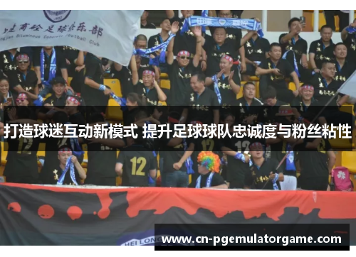 打造球迷互动新模式 提升足球球队忠诚度与粉丝粘性