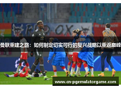 曼联重建之路：如何制定切实可行的复兴战略以重返巅峰