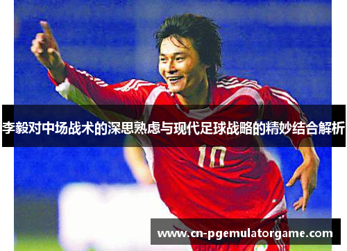 李毅对中场战术的深思熟虑与现代足球战略的精妙结合解析