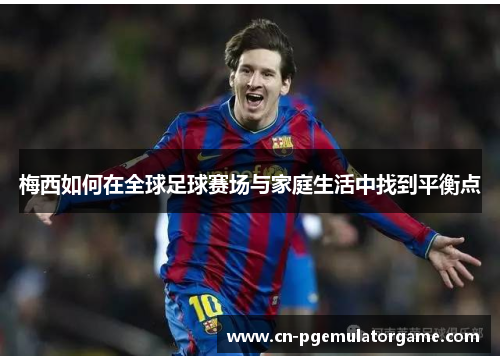 梅西如何在全球足球赛场与家庭生活中找到平衡点