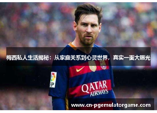 梅西私人生活揭秘:从家庭关系到心灵世界,真实一面大曝光 梅西私人生活揭秘:从家庭关系到心灵世界,真实一面大曝光