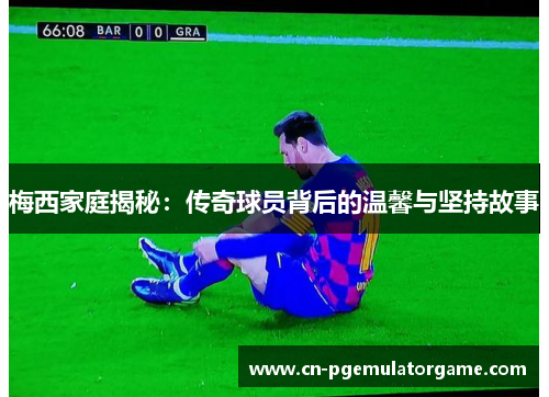 梅西家庭揭秘：传奇球员背后的温馨与坚持故事