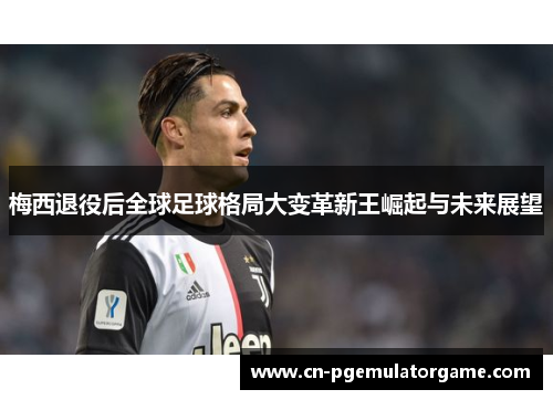 梅西退役后全球足球格局大变革新王崛起与未来展望