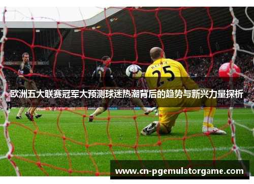 欧洲五大联赛冠军大预测球迷热潮背后的趋势与新兴力量探析