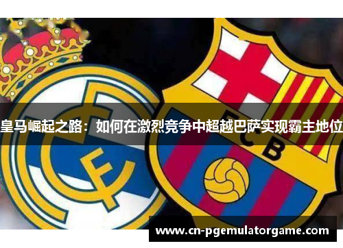 皇马崛起之路：如何在激烈竞争中超越巴萨实现霸主地位