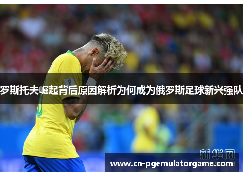 罗斯托夫崛起背后原因解析为何成为俄罗斯足球新兴强队