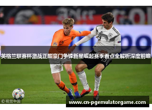 英格兰联赛杯激战正酣豪门争锋新星崛起赛季看点全解析深度前瞻