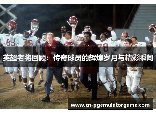 英超老将回顾：传奇球员的辉煌岁月与精彩瞬间