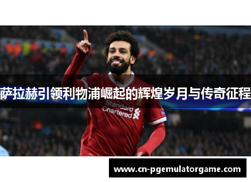 萨拉赫引领利物浦崛起的辉煌岁月与传奇征程