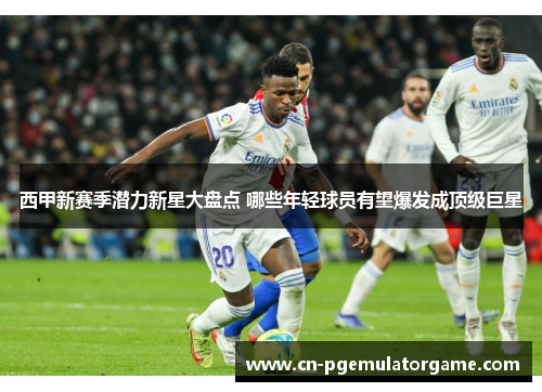 西甲新赛季潜力新星大盘点 哪些年轻球员有望爆发成顶级巨星 西甲新赛季潜力新星大盘点 哪些年轻球员有望爆发成顶级巨星