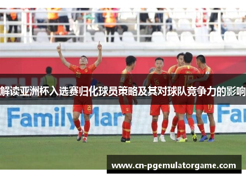 解读亚洲杯入选赛归化球员策略及其对球队竞争力的影响