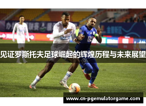 见证罗斯托夫足球崛起的辉煌历程与未来展望