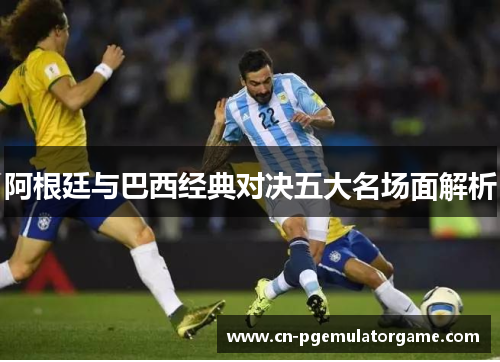 阿根廷与巴西经典对决五大名场面解析
