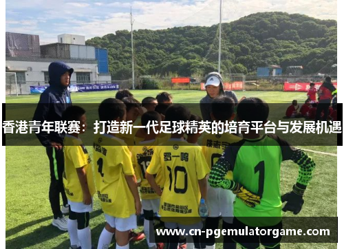 香港青年联赛：打造新一代足球精英的培育平台与发展机遇